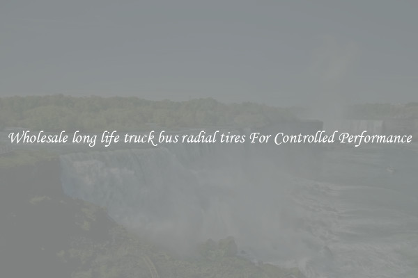 Wholesale long life truck bus radial tires For Controlled Performance