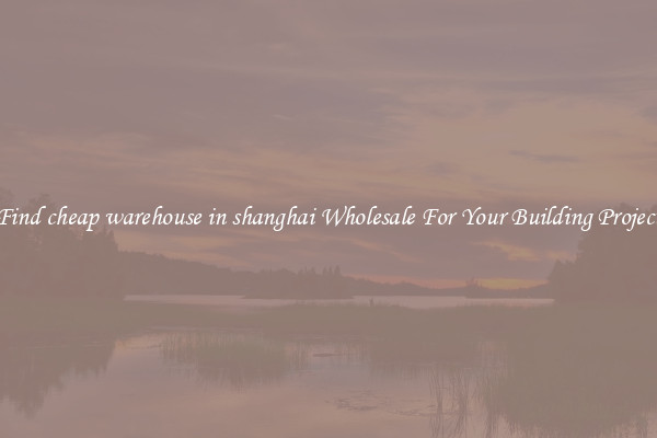 Find cheap warehouse in shanghai Wholesale For Your Building Project